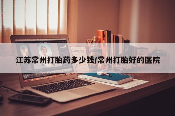 打胎药在线购买全国包邮江苏常州打胎药多少钱/常州打胎好的医院