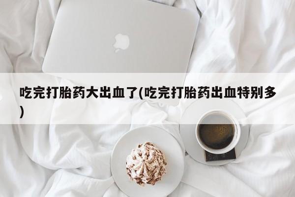 打胎药在线购买全国包邮吃完打胎药大出血了(吃完打胎药出血特别多)