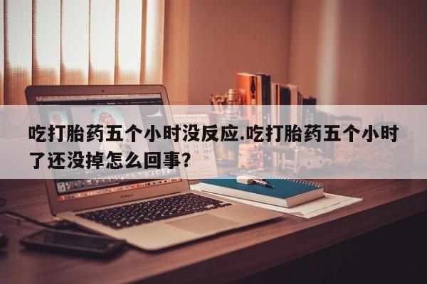 打胎药在线购买全国包邮吃打胎药五个小时没反应.吃打胎药五个小时了还没掉怎么回事？