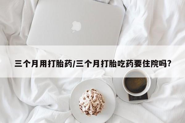 打胎药在线购买全国包邮三个月用打胎药/三个月打胎吃药要住院吗?