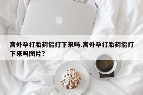 打胎药在线购买全国包邮宫外孕打胎药能打下来吗.宫外孕打胎药能打下来吗图片？