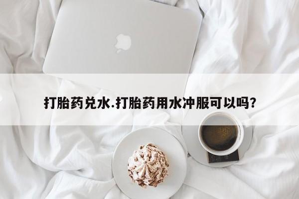 打胎药在线购买全国包邮打胎药兑水.打胎药用水冲服可以吗？