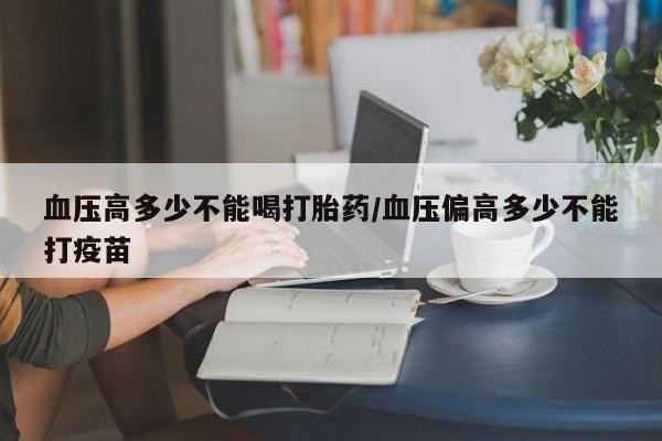 打胎药在线购买全国包邮血压高多少不能喝打胎药/血压偏高多少不能打疫苗