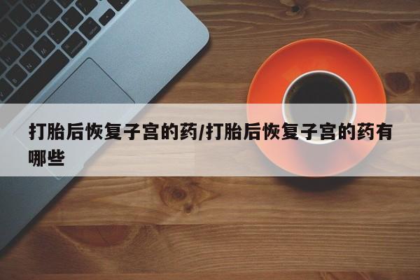 打胎药在线购买全国包邮打胎后恢复子宫的药/打胎后恢复子宫的药有哪些