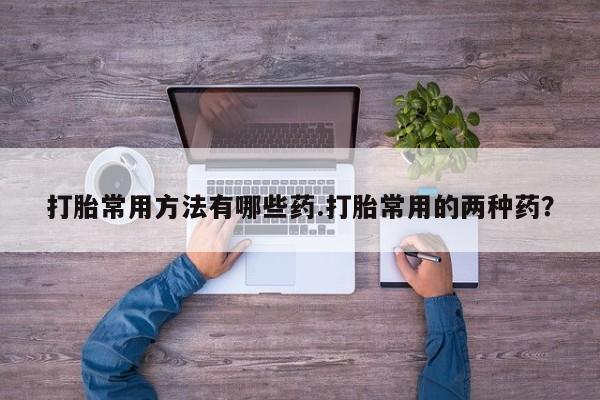 打胎药在线购买全国包邮打胎常用方法有哪些药.打胎常用的两种药？