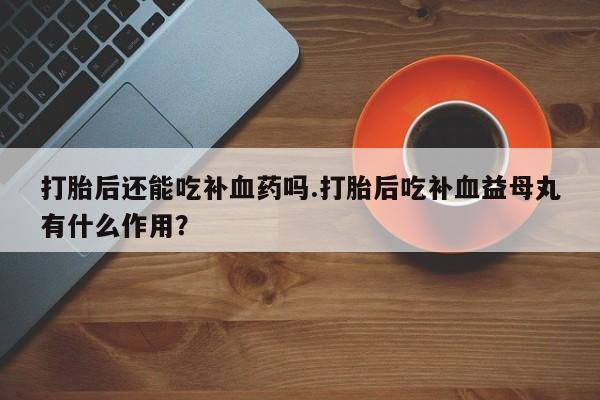 打胎药在线购买全国包邮打胎后还能吃补血药吗.打胎后吃补血益母丸有什么作用？