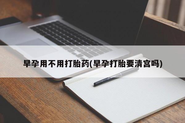 打胎药在线购买全国包邮早孕用不用打胎药(早孕打胎要清宫吗)