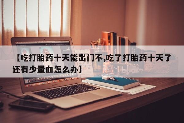 打胎药在线购买全国包邮【吃打胎药十天能出门不,吃了打胎药十天了还有少量血怎么办】