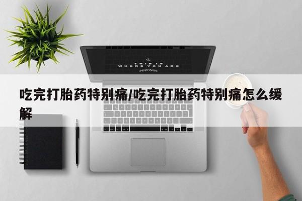 打胎药在线购买全国包邮吃完打胎药特别痛/吃完打胎药特别痛怎么缓解
