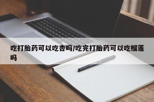打胎药在线购买全国包邮吃打胎药可以吃杏吗/吃完打胎药可以吃榴莲吗