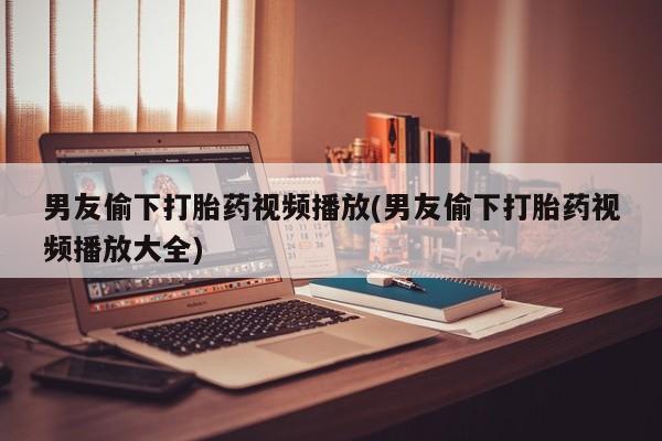 打胎药在线购买全国包邮男友偷下打胎药视频播放(男友偷下打胎药视频播放大全)