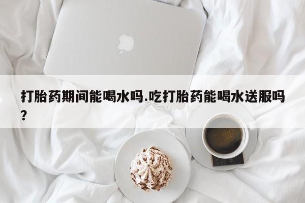 打胎药在线购买全国包邮打胎药期间能喝水吗.吃打胎药能喝水送服吗？