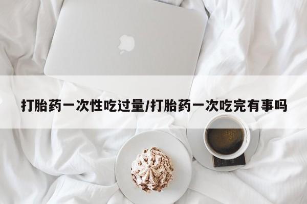 打胎药在线购买全国包邮打胎药一次性吃过量/打胎药一次吃完有事吗