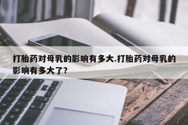 打胎药在线购买全国包邮打胎药对母乳的影响有多大.打胎药对母乳的影响有多大了？