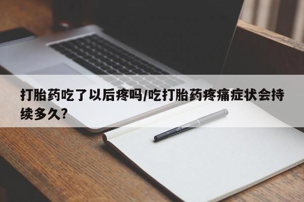 打胎药在线购买全国包邮打胎药吃了以后疼吗/吃打胎药疼痛症状会持续多久?