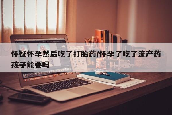 打胎药在线购买全国包邮怀疑怀孕然后吃了打胎药/怀孕了吃了流产药孩子能要吗