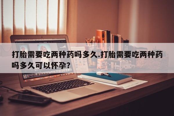 打胎药在线购买全国包邮打胎需要吃两种药吗多久.打胎需要吃两种药吗多久可以怀孕？