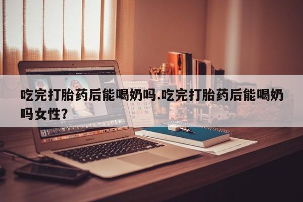 打胎药在线购买全国包邮吃完打胎药后能喝奶吗.吃完打胎药后能喝奶吗女性？