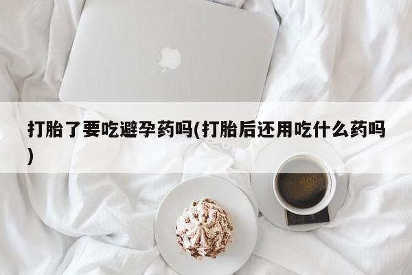 打胎药在线购买全国包邮打胎了要吃避孕药吗(打胎后还用吃什么药吗)