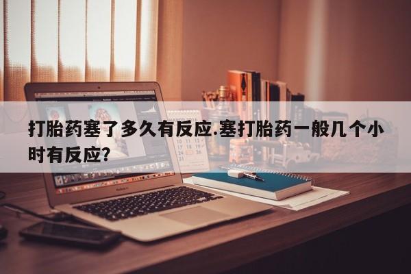 打胎药在线购买全国包邮打胎药塞了多久有反应.塞打胎药一般几个小时有反应？