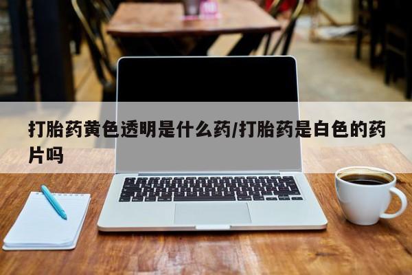 打胎药在线购买全国包邮打胎药黄色透明是什么药/打胎药是白色的药片吗