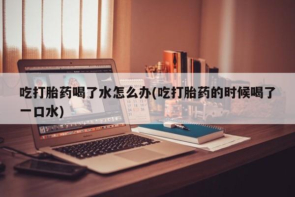 打胎药在线购买全国包邮吃打胎药喝了水怎么办(吃打胎药的时候喝了一口水)