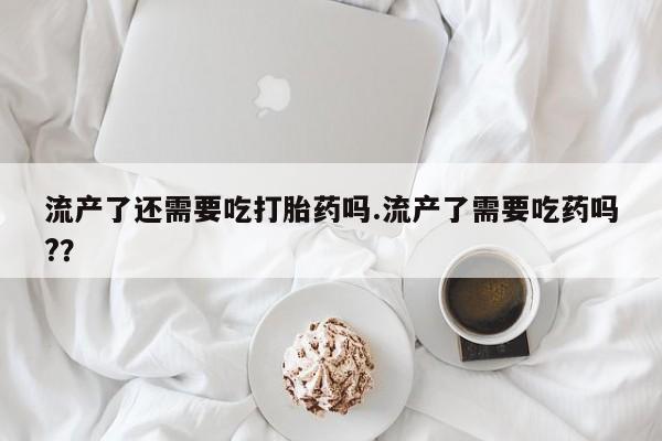 打胎药在线购买全国包邮流产了还需要吃打胎药吗.流产了需要吃药吗?？