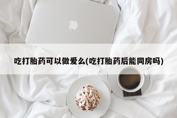 打胎药在线购买全国包邮吃打胎药可以做爱么(吃打胎药后能同房吗)