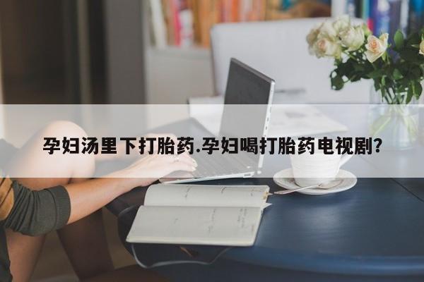 打胎药在线购买全国包邮孕妇汤里下打胎药.孕妇喝打胎药电视剧？