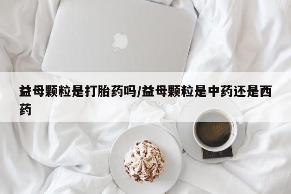 打胎药在线购买全国包邮益母颗粒是打胎药吗/益母颗粒是中药还是西药