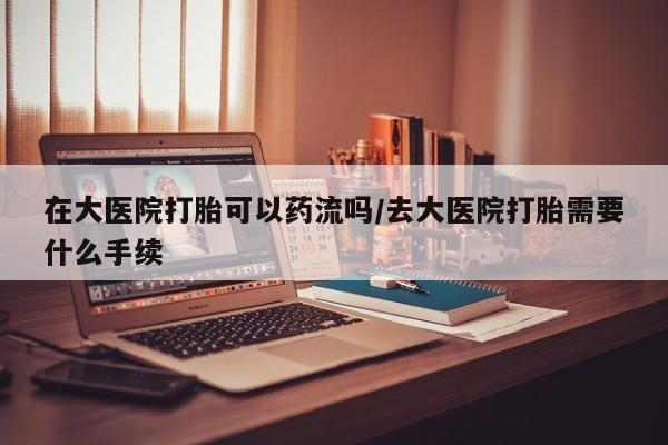 打胎药在线购买全国包邮在大医院打胎可以药流吗/去大医院打胎需要什么手续