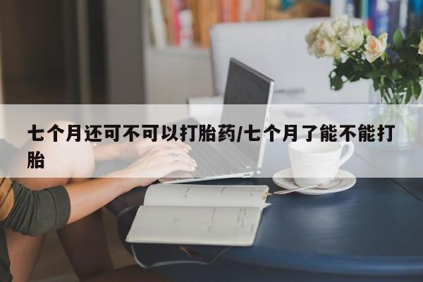 打胎药在线购买全国包邮七个月还可不可以打胎药/七个月了能不能打胎