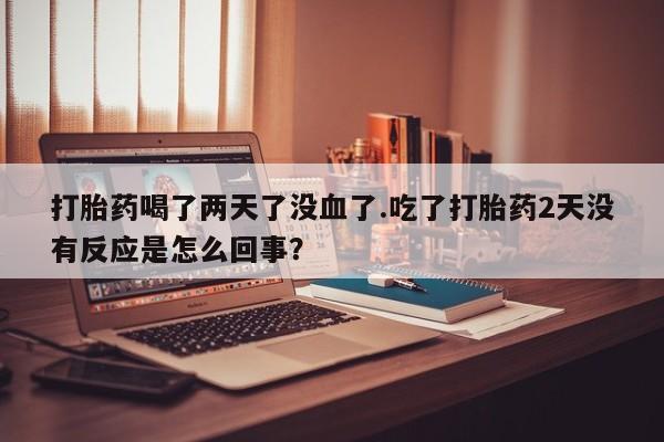 打胎药在线购买全国包邮打胎药喝了两天了没血了.吃了打胎药2天没有反应是怎么回事？