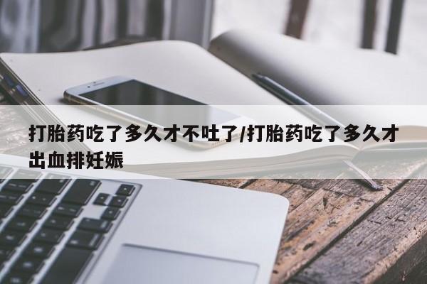 打胎药在线购买全国包邮打胎药吃了多久才不吐了/打胎药吃了多久才出血排妊娠