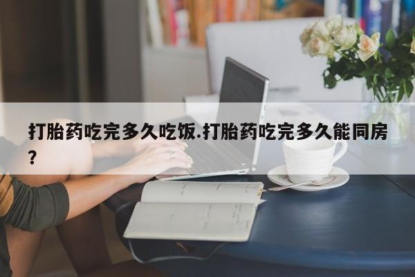 打胎药在线购买全国包邮打胎药吃完多久吃饭.打胎药吃完多久能同房？