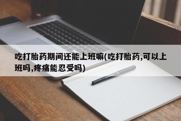 打胎药在线购买全国包邮吃打胎药期间还能上班嘛(吃打胎药,可以上班吗,疼痛能忍受吗)