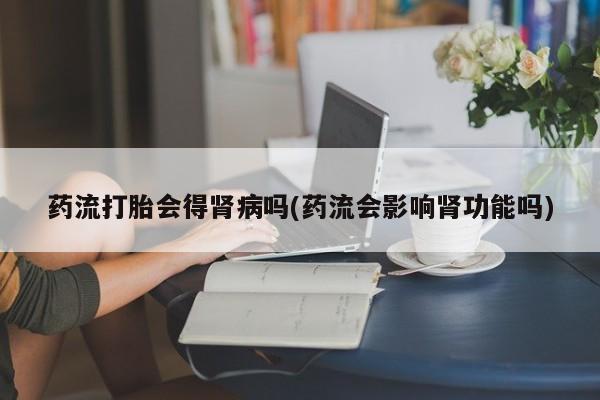 打胎药在线购买全国包邮药流打胎会得肾病吗(药流会影响肾功能吗)