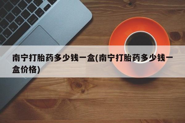 打胎药在线购买全国包邮南宁打胎药多少钱一盒(南宁打胎药多少钱一盒价格)