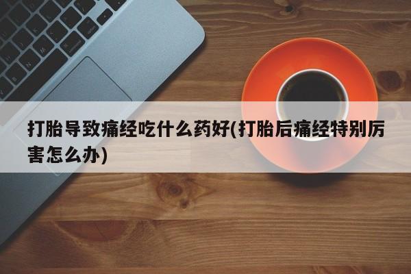 打胎药在线购买全国包邮打胎导致痛经吃什么药好(打胎后痛经特别厉害怎么办)