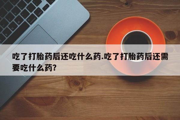 打胎药在线购买全国包邮吃了打胎药后还吃什么药.吃了打胎药后还需要吃什么药？