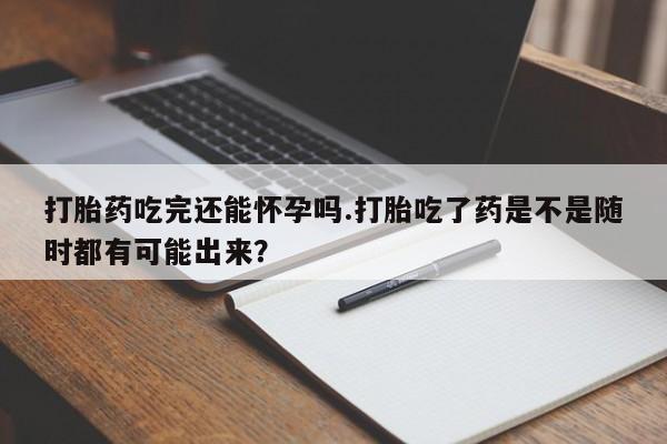 打胎药在线购买全国包邮打胎药吃完还能怀孕吗.打胎吃了药是不是随时都有可能出来？