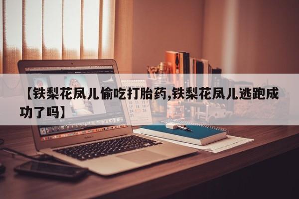 打胎药在线购买全国包邮【铁梨花凤儿偷吃打胎药,铁梨花凤儿逃跑成功了吗】