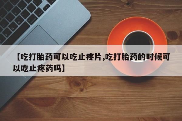 打胎药在线购买全国包邮【吃打胎药可以吃止疼片,吃打胎药的时候可以吃止疼药吗】