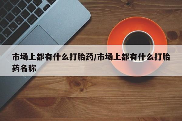 打胎药在线购买全国包邮市场上都有什么打胎药/市场上都有什么打胎药名称