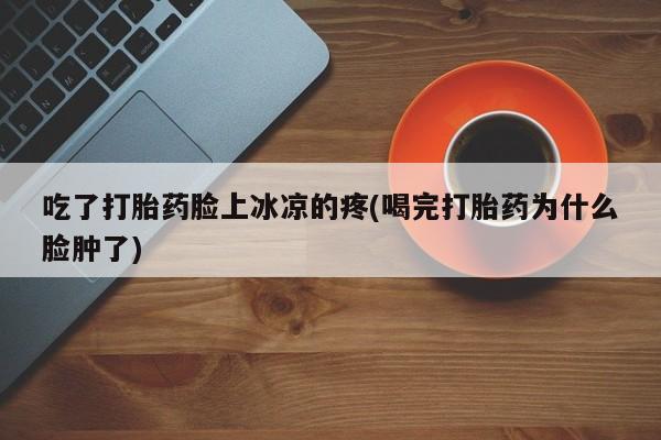 打胎药在线购买全国包邮吃了打胎药脸上冰凉的疼(喝完打胎药为什么脸肿了)