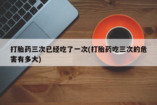 打胎药在线购买全国包邮打胎药三次已经吃了一次(打胎药吃三次的危害有多大)