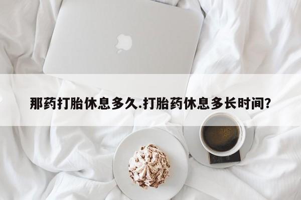 打胎药在线购买全国包邮那药打胎休息多久.打胎药休息多长时间？