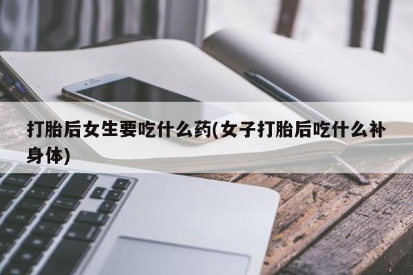 打胎药在线购买全国包邮打胎后女生要吃什么药(女子打胎后吃什么补身体)