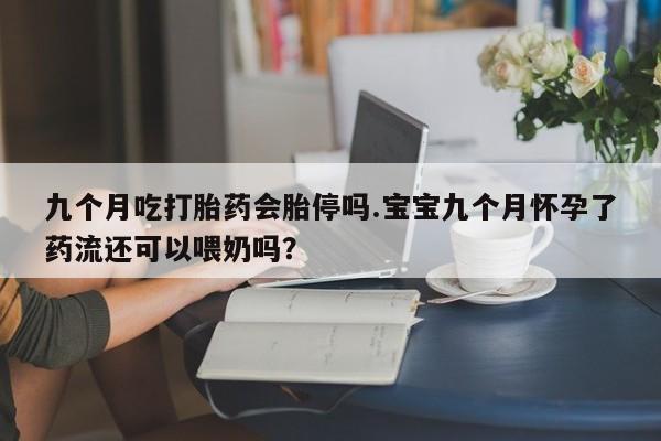 打胎药在线购买全国包邮九个月吃打胎药会胎停吗.宝宝九个月怀孕了药流还可以喂奶吗？