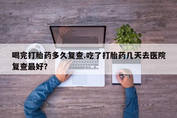 打胎药在线购买全国包邮喝完打胎药多久复查.吃了打胎药几天去医院复查最好？